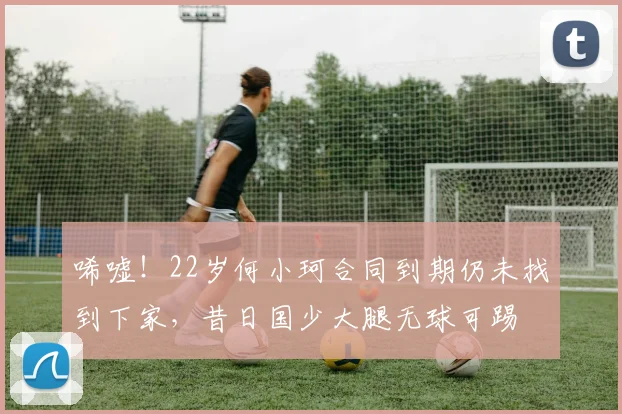 唏嘘！22岁何小珂合同到期仍未找到下家，昔日国少大腿无球可踢