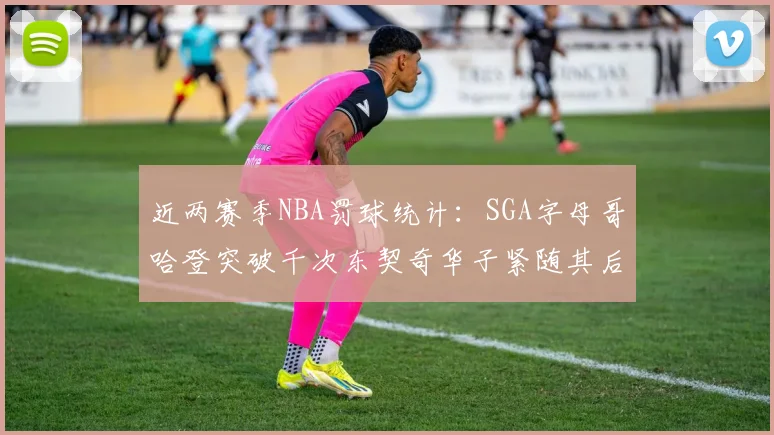 近两赛季NBA罚球统计：SGA字母哥哈登突破千次东契奇华子紧随其后