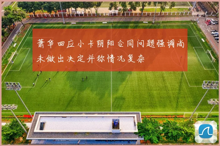 萧华回应小卡阴阳合同问题强调尚未做出决定并称情况复杂