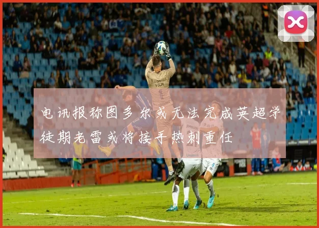 电讯报称图多尔或无法完成英超学徒期老雷或将接手热刺重任