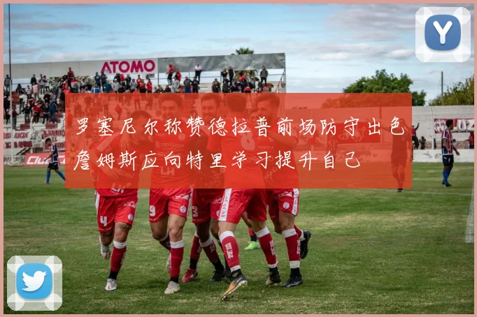 罗塞尼尔称赞德拉普前场防守出色詹姆斯应向特里学习提升自己