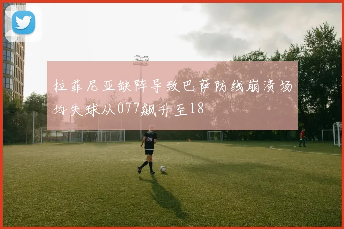拉菲尼亚缺阵导致巴萨防线崩溃场均失球从077飙升至18