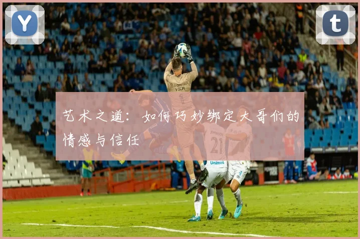 艺术之道：如何巧妙绑定大哥们的情感与信任