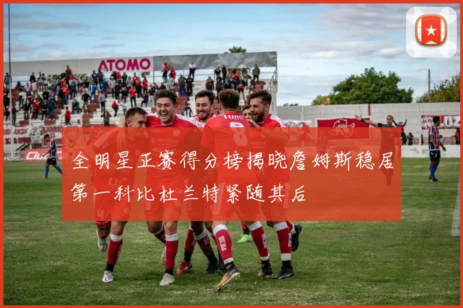全明星正赛得分榜揭晓詹姆斯稳居第一科比杜兰特紧随其后