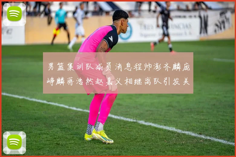 男篮集训队减员消息程帅澎齐麟庞峥麟蒋浩然赵嘉义相继离队引发关注