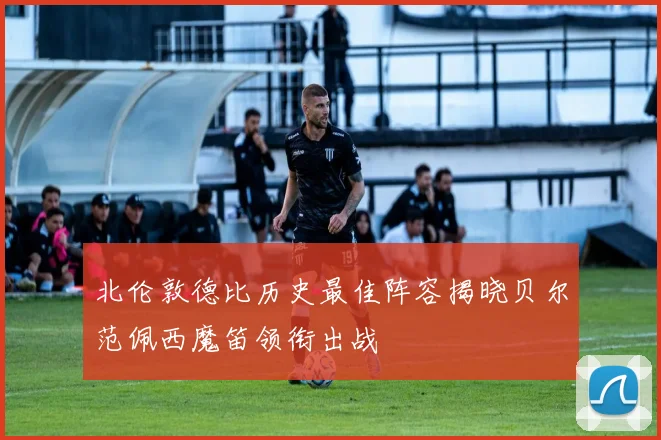 北伦敦德比历史最佳阵容揭晓贝尔范佩西魔笛领衔出战