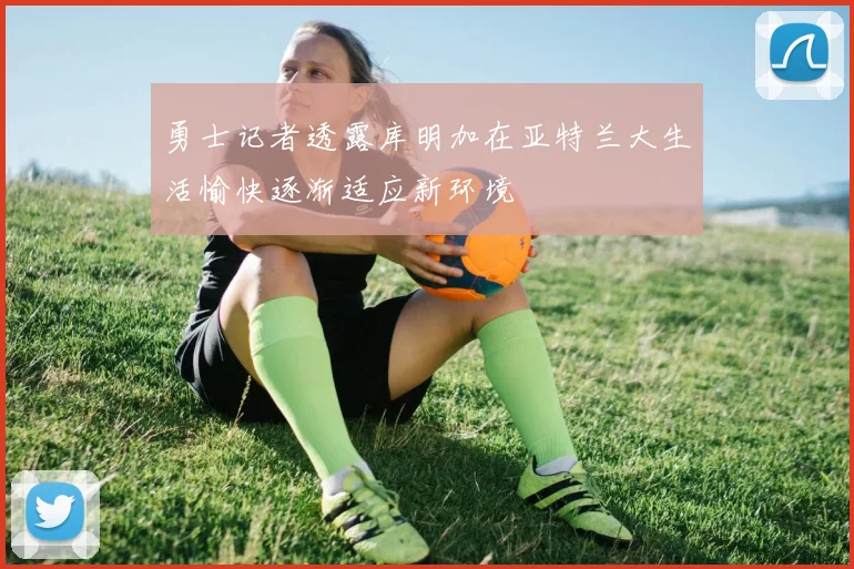 勇士记者透露库明加在亚特兰大生活愉快逐渐适应新环境